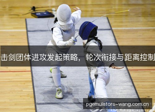 击剑团体进攻发起策略,轮次衔接与距离控制 击剑团体进攻发起策略,轮次衔接与距离控制