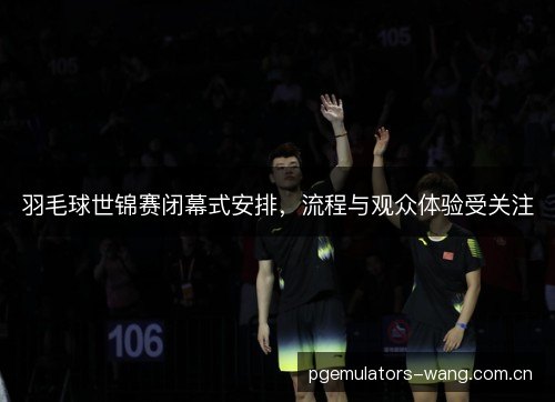 羽毛球世锦赛闭幕式安排,流程与观众体验受关注